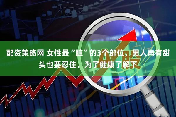 配资策略网 女性最“脏”的3个部位，男人再有甜头也要忍住，为了健康了解下