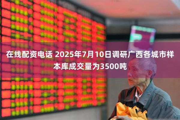 在线配资电话 2025年7月10日调研广西各城市样本库成交量为3500吨