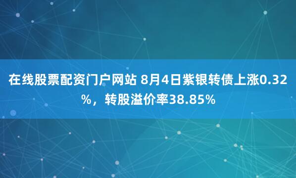 在线股票配资门户网站 8月4日紫银转债上涨0.32%，转股溢价率38.85%