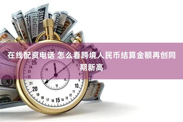在线配资电话 怎么看跨境人民币结算金额再创同期新高