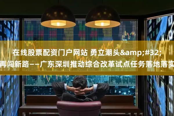 在线股票配资门户网站 勇立潮头&#32;再闯新路——广东深圳推动综合改革试点任务落地落实