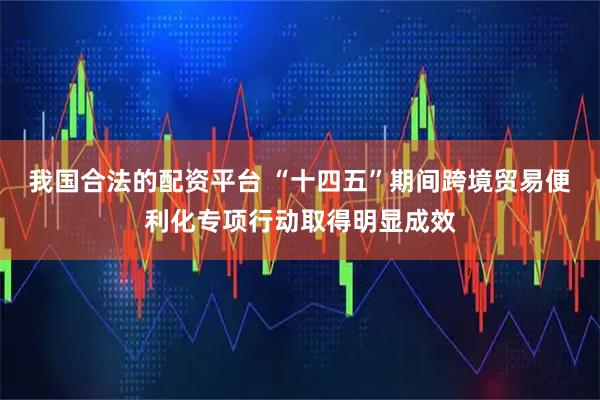 我国合法的配资平台 “十四五”期间跨境贸易便利化专项行动取得明显成效