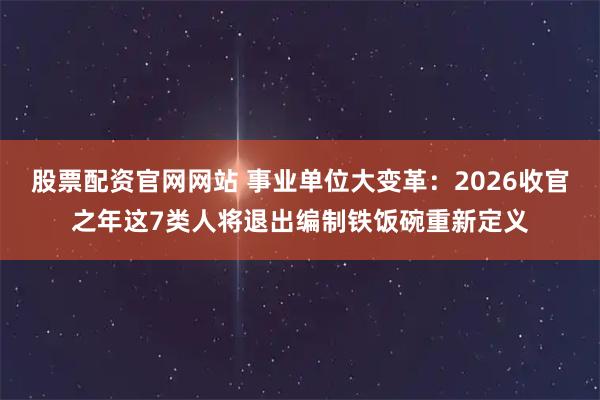股票配资官网网站 事业单位大变革：2026收官之年这7类人将退出编制铁饭碗重新定义