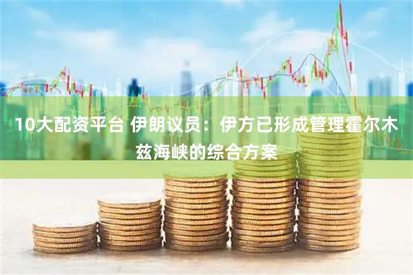 10大配资平台 伊朗议员：伊方已形成管理霍尔木兹海峡的综合方案