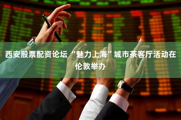 西安股票配资论坛 “魅力上海”城市茶客厅活动在伦敦举办