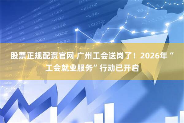 股票正规配资官网 广州工会送岗了！2026年“工会就业服务”行动已开启