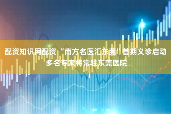 配资知识网配资 “南方名医汇东莞”首期义诊启动 多名专家将常驻东莞医院