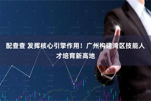 配查查 发挥核心引擎作用！广州构建湾区技能人才培育新高地