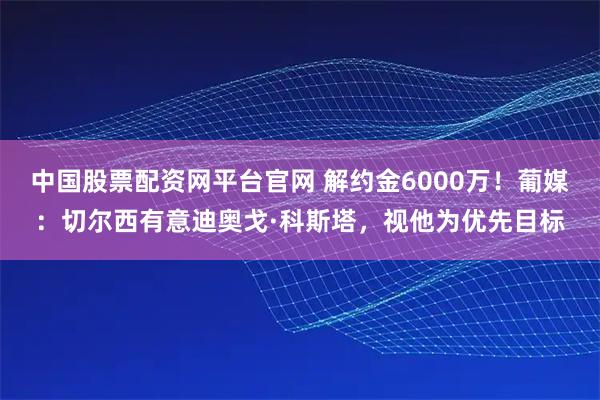 中国股票配资网平台官网 解约金6000万！葡媒：切尔西有意迪奥戈·科斯塔，视他为优先目标