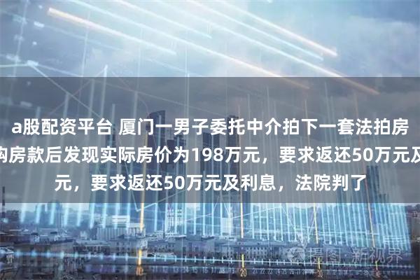 a股配资平台 厦门一男子委托中介拍下一套法拍房，支付248万元购房款后发现实际房价为198万元，要求返还50万元及利息，法院判了