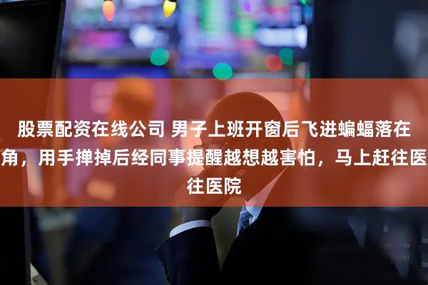 股票配资在线公司 男子上班开窗后飞进蝙蝠落在衣角，用手掸掉后经同事提醒越想越害怕，马上赶往医院